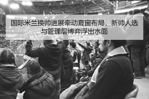 国际米兰换帅进展牵动夏窗布局，新帅人选与管理层博弈浮出水面