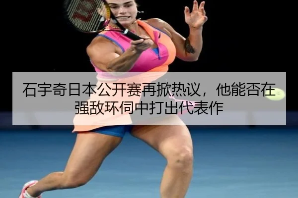 石宇奇日本公开赛再掀热议，他能否在强敌环伺中打出代表作